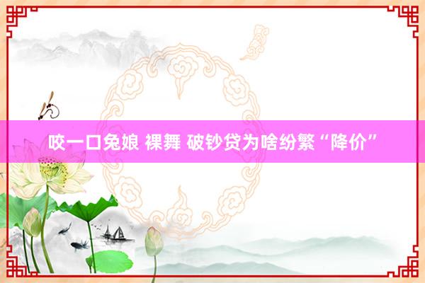咬一口兔娘 裸舞 破钞贷为啥纷繁“降价”