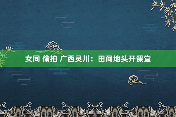 女同 偷拍 广西灵川：田间地头开课堂