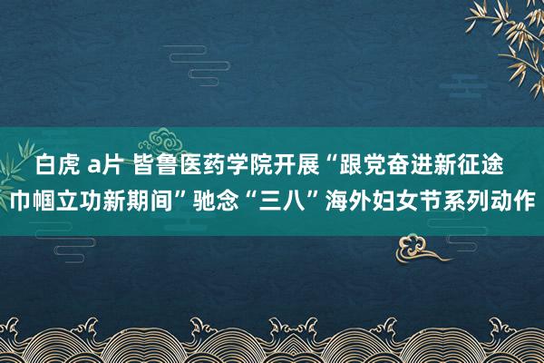 白虎 a片 皆鲁医药学院开展“跟党奋进新征途 巾帼立功新期间”驰念“三八”海外妇女节系列动作