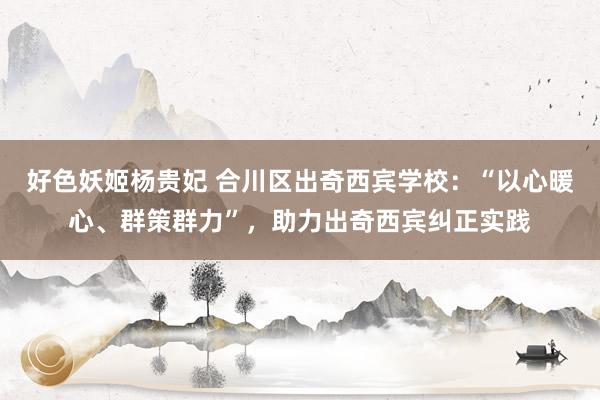 好色妖姬杨贵妃 合川区出奇西宾学校：“以心暖心、群策群力”，助力出奇西宾纠正实践