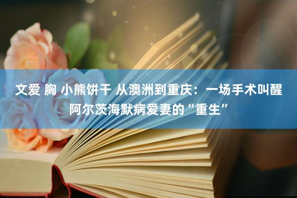 文爱 胸 小熊饼干 从澳洲到重庆：一场手术叫醒阿尔茨海默病爱妻的“重生”