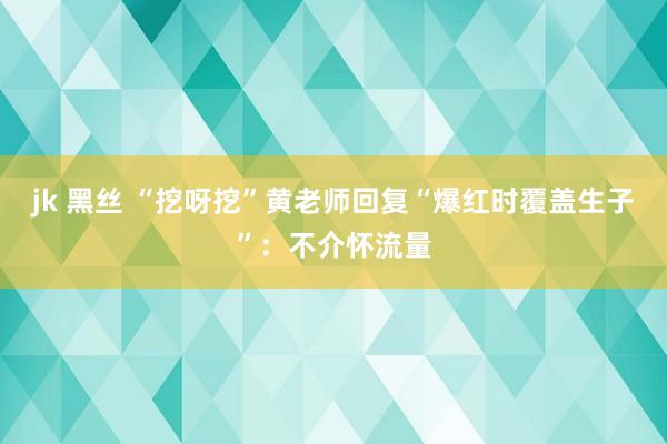 jk 黑丝 “挖呀挖”黄老师回复“爆红时覆盖生子”：不介怀流量