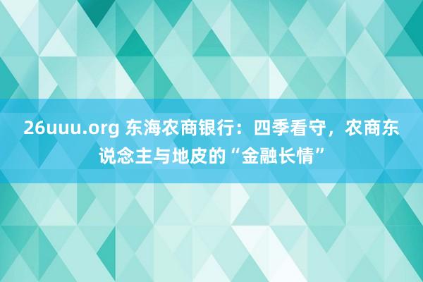 26uuu.org 东海农商银行：四季看守，农商东说念主与地皮的“金融长情”