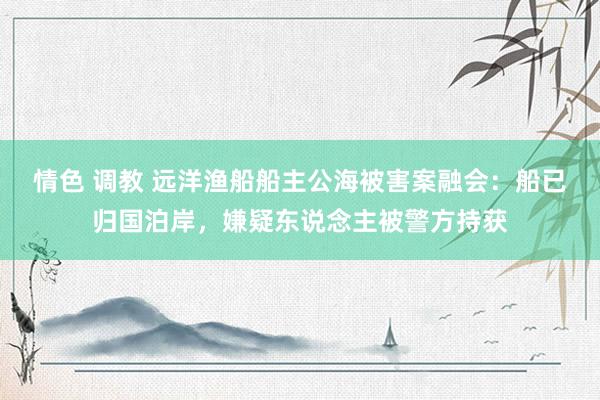 情色 调教 远洋渔船船主公海被害案融会：船已归国泊岸，嫌疑东说念主被警方持获