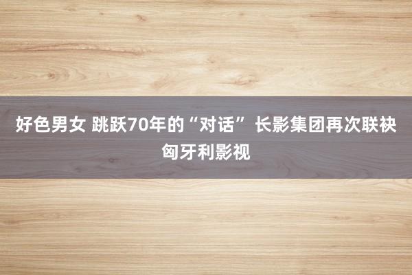 好色男女 跳跃70年的“对话” 长影集团再次联袂匈牙利影视