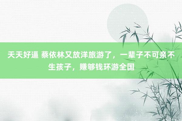 天天好逼 蔡依林又放洋旅游了，一辈子不可亲不生孩子，赚够钱环游全国