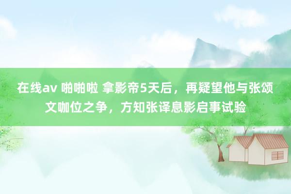 在线av 啪啪啦 拿影帝5天后，再疑望他与张颂文咖位之争，方知张译息影启事试验