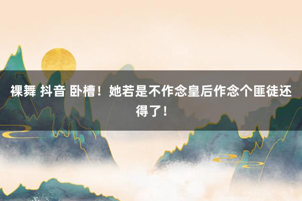 裸舞 抖音 卧槽!她若是不作念皇后作念个匪徒还得了!