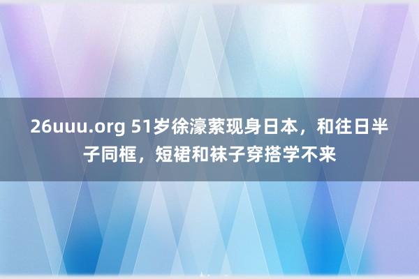26uuu.org 51岁徐濠萦现身日本，和往日半子同框，短裙和袜子穿搭学不来