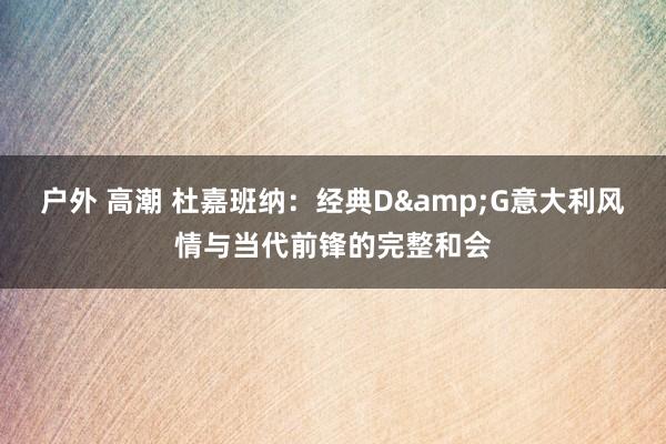 户外 高潮 杜嘉班纳：经典D&G意大利风情与当代前锋的完整和会