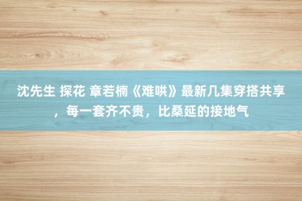 沈先生 探花 章若楠《难哄》最新几集穿搭共享，每一套齐不贵，比桑延的接地气