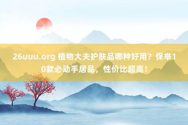 26uuu.org 植物大夫护肤品哪种好用？保举10款必动手居品，性价比超高！