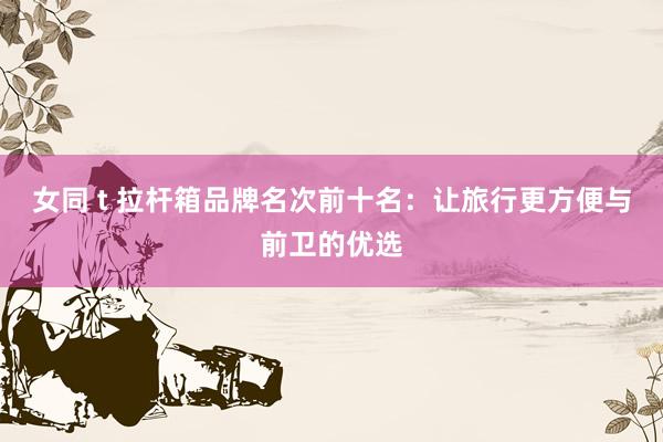 女同 t 拉杆箱品牌名次前十名：让旅行更方便与前卫的优选