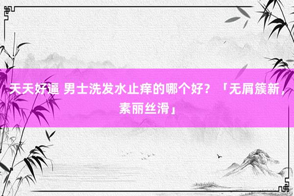 天天好逼 男士洗发水止痒的哪个好？「无屑簇新，素丽丝滑」