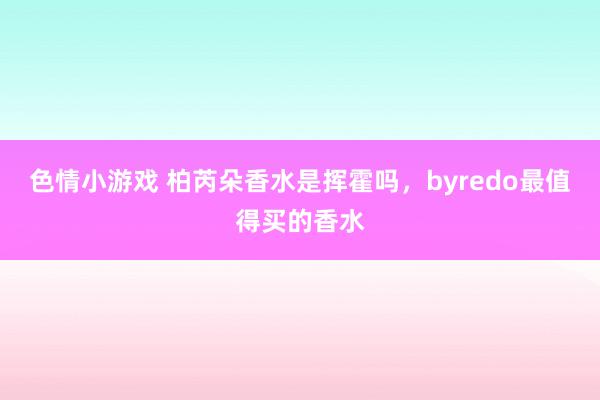 色情小游戏 柏芮朵香水是挥霍吗，byredo最值得买的香水