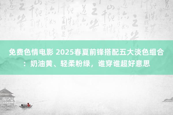 免费色情电影 2025春夏前锋搭配五大淡色组合：奶油黄、轻柔粉绿，谁穿谁超好意思