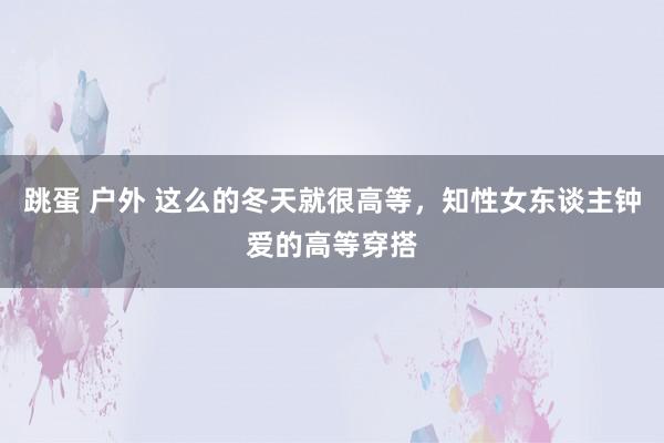 跳蛋 户外 这么的冬天就很高等，知性女东谈主钟爱的高等穿搭
