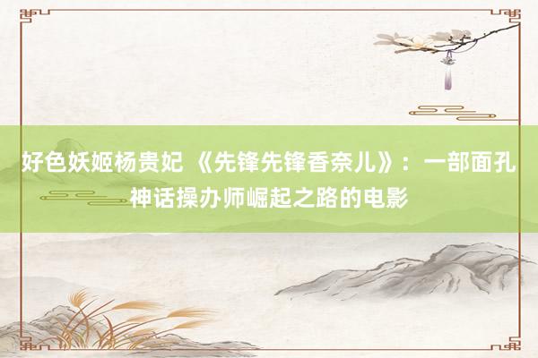 好色妖姬杨贵妃 《先锋先锋香奈儿》：一部面孔神话操办师崛起之路的电影
