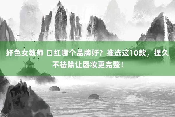 好色女教师 口红哪个品牌好？推选这10款，捏久不祛除让唇妆更完整！