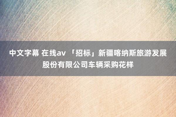 中文字幕 在线av 「招标」新疆喀纳斯旅游发展股份有限公司车辆采购花样