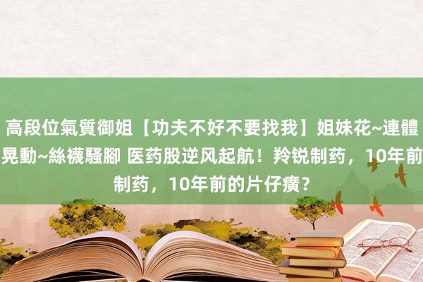 高段位氣質御姐【功夫不好不要找我】姐妹花~連體絲襪~大奶晃動~絲襪騷腳 医药股逆风起航！羚锐制药，10年前的片仔癀？