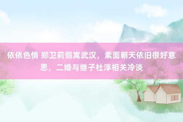 依依色情 郑卫莉假寓武汉，素面朝天依旧很好意思，二婚与继子杜淳相关冷淡