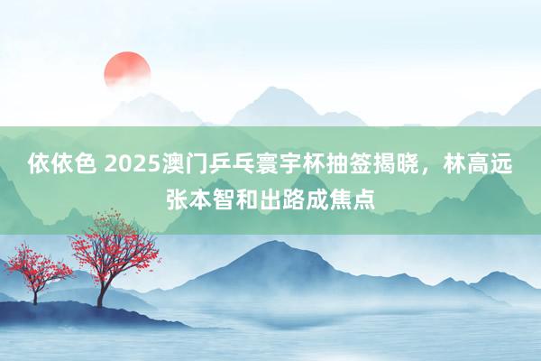 依依色 2025澳门乒乓寰宇杯抽签揭晓，林高远张本智和出路成焦点
