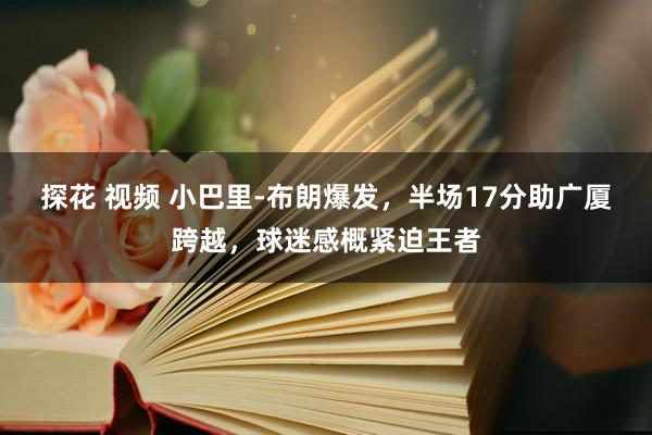 探花 视频 小巴里-布朗爆发，半场17分助广厦跨越，球迷感概紧迫王者