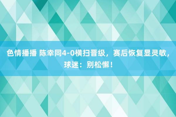 色情播播 陈幸同4-0横扫晋级，赛后恢复显灵敏，球迷：别松懈！