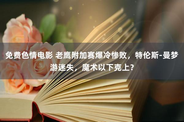 免费色情电影 老鹰附加赛爆冷惨败，特伦斯-曼梦游迷失，魔术以下克上？