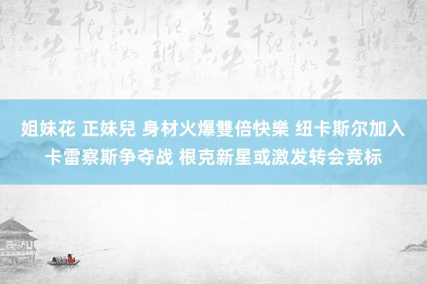 姐妹花 正妹兒 身材火爆雙倍快樂 纽卡斯尔加入卡雷察斯争夺战 根克新星或激发转会竞标