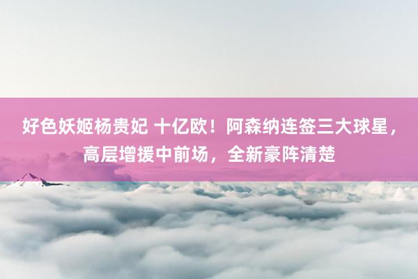 好色妖姬杨贵妃 十亿欧！阿森纳连签三大球星，高层增援中前场，全新豪阵清楚