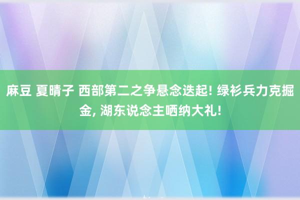 麻豆 夏晴子 西部第二之争悬念迭起! 绿衫兵力克掘金， 湖东说念主哂纳大礼!