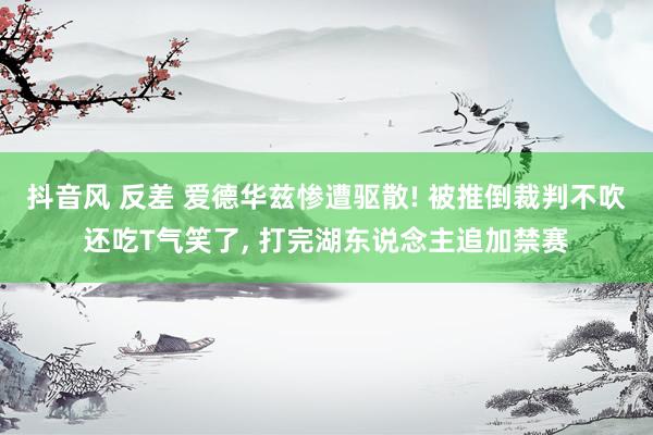 抖音风 反差 爱德华兹惨遭驱散! 被推倒裁判不吹还吃T气笑了， 打完湖东说念主追加禁赛