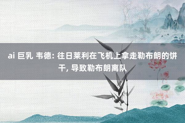 ai 巨乳 韦德: 往日莱利在飞机上拿走勒布朗的饼干， 导致勒布朗离队