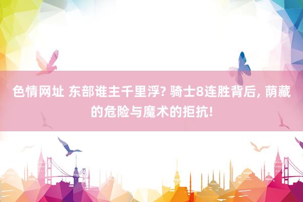 色情网址 东部谁主千里浮? 骑士8连胜背后， 荫藏的危险与魔术的拒抗!