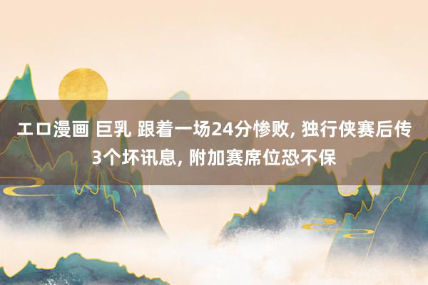 エロ漫画 巨乳 跟着一场24分惨败， 独行侠赛后传3个坏讯息， 附加赛席位恐不保