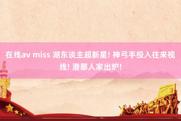 在线av miss 湖东谈主超新星! 神弓手投入往来视线! 潜鄙人家出炉!