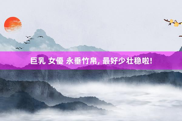巨乳 女優 永垂竹帛， 最好少壮稳啦!