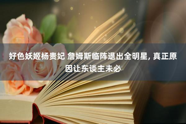 好色妖姬杨贵妃 詹姆斯临阵退出全明星， 真正原因让东谈主未必
