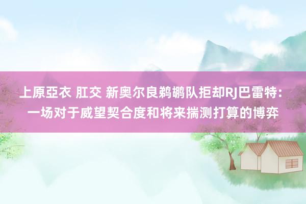 上原亞衣 肛交 新奥尔良鹈鹕队拒却RJ巴雷特: 一场对于威望契合度和将来揣测打算的博弈