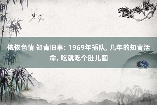 依依色情 知青旧事: 1969年插队， 几年的知青活命， 吃就吃个肚儿圆