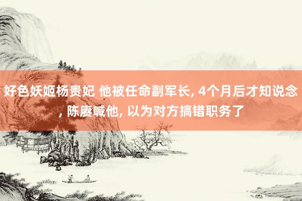 好色妖姬杨贵妃 他被任命副军长， 4个月后才知说念， 陈赓喊他， 以为对方搞错职务了