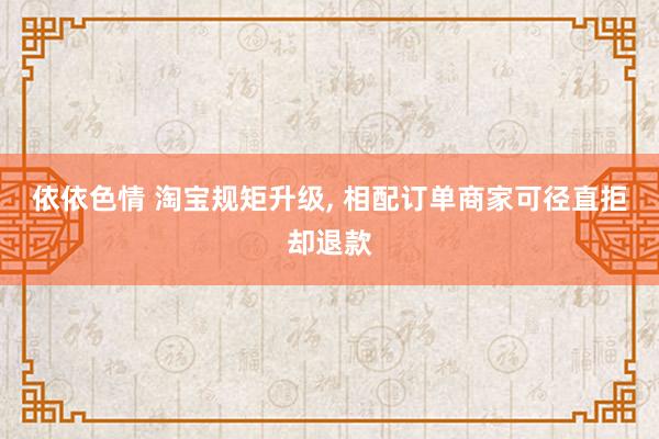 依依色情 淘宝规矩升级， 相配订单商家可径直拒却退款
