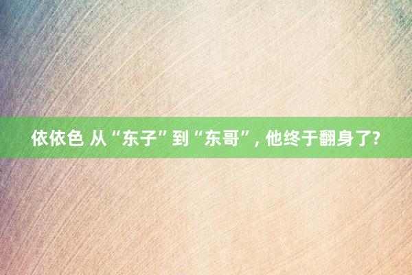 依依色 从“东子”到“东哥”， 他终于翻身了?