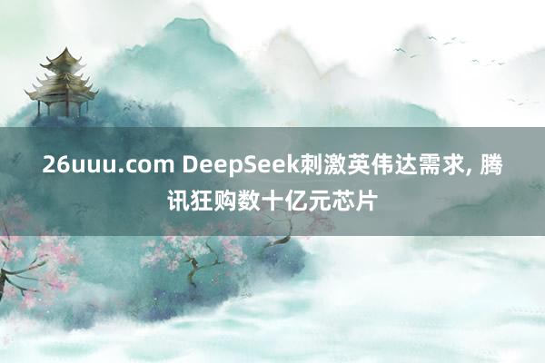 26uuu.com DeepSeek刺激英伟达需求， 腾讯狂购数十亿元芯片