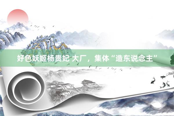 好色妖姬杨贵妃 大厂，集体“造东说念主”