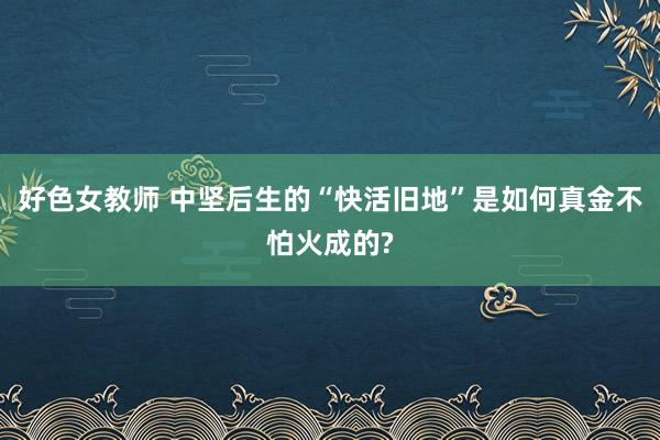 好色女教师 中坚后生的“快活旧地”是如何真金不怕火成的?