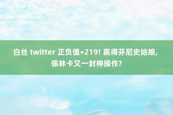 白丝 twitter 正负值+219! 赢得芬尼史姑娘， 佩林卡又一封神操作?