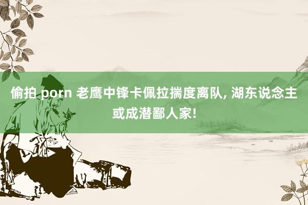 偷拍 porn 老鹰中锋卡佩拉揣度离队， 湖东说念主或成潜鄙人家!